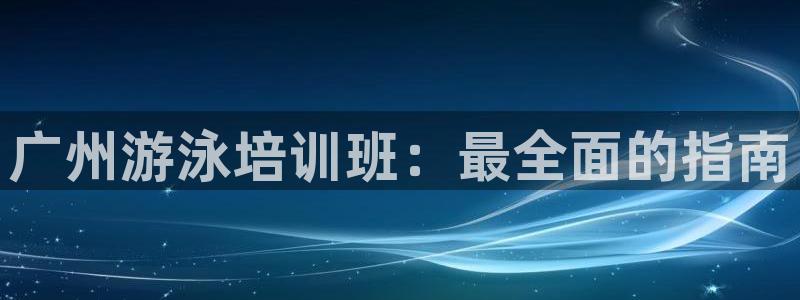 尊龙凯时不朽情缘：广州游泳培训班：最全面的指南