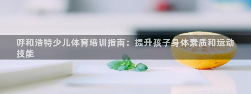 尊龙ag：呼和浩特少儿体育培训指南：提升孩子身体素质