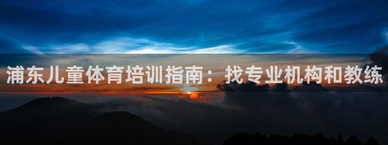 凯时国际app首页登录：浦东儿童体育培训指南：找专业